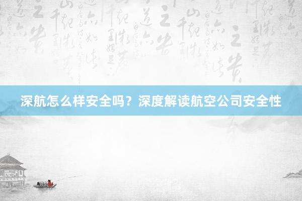 深航怎么样安全吗？深度解读航空公司安全性