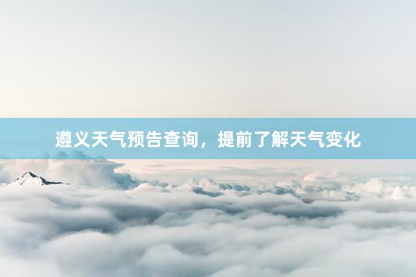 遵义天气预告查询，提前了解天气变化